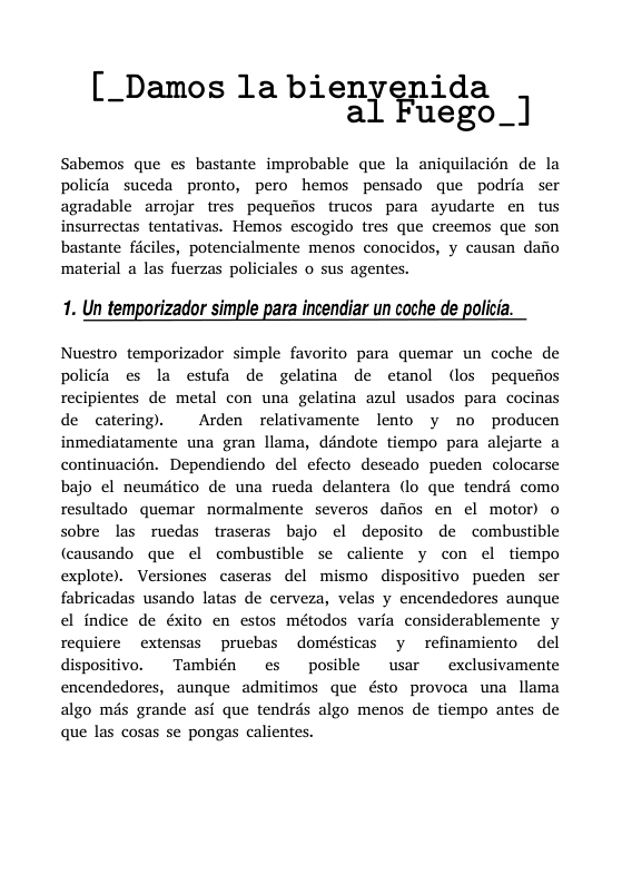 [_Damos la bienyenida Fuego_]  Sabemos que es bastante improbable que la aniquilacién de la policia_suceda pronto, pero hemos pensado que podria ser agradable arrojar tres pequefios trucos para ayudarte en tus insurrectas tentativas. Hemos escogido tres que creemos que son bastante ficiles, potencialmente menos conocidos, y causan dafio material a las fuerzas policiales o sus agentes.  1. Un temporizador simple para incendiar un coche de policia.  Nuestro temporizador simple favorito para quemar un coche de policia es la estufa de gelatina de etanol (los pequefios recipientes de metal con una gelatina azul usados para cocinas de catering.  Arden relativamente lento y no producen inmediatamente una gran llama, déndote tiempo para alejarte a continuacién. Dependiendo del efecto deseado pueden colocarse bajo el neumitico de una rueda delantera (lo que tendrd como resultado quemar normalmente severos dafios en el motor) o sobre las ruedas traseras bajo el deposito de combustible (causando que el combustible se caliente y con el tiempo explote). Versiones caseras del mismo dispositivo pueden ser fabricadas usando latas de cerveza, velas y encendedores aunque el indice de éxito en estos métodos varia considerablemente y requiere extensas prucbas domésticas y refinamiento del dispositivo.  También  es  posible usar  exclusivamente encendedores, aunque admitimos que ésto provoca una llama algo més grande asi que tendrs algo menos de tiempo antes de que las cosas se pongas calientes. 